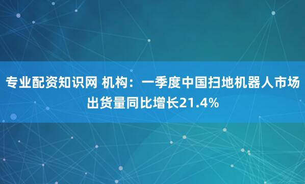 专业配资知识网 机构：一季度中国扫地机器人市场出货量同比增长21.4%