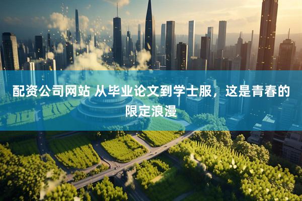 配资公司网站 从毕业论文到学士服，这是青春的限定浪漫