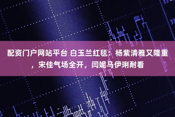 配资门户网站平台 白玉兰红毯：杨紫清雅又隆重，宋佳气场全开，闫妮马伊琍耐看