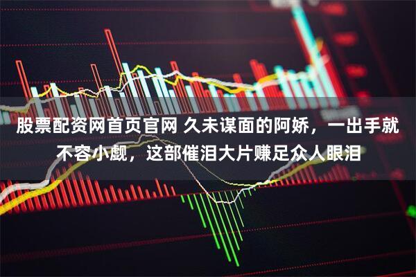 股票配资网首页官网 久未谋面的阿娇，一出手就不容小觑，这部催泪大片赚足众人眼泪