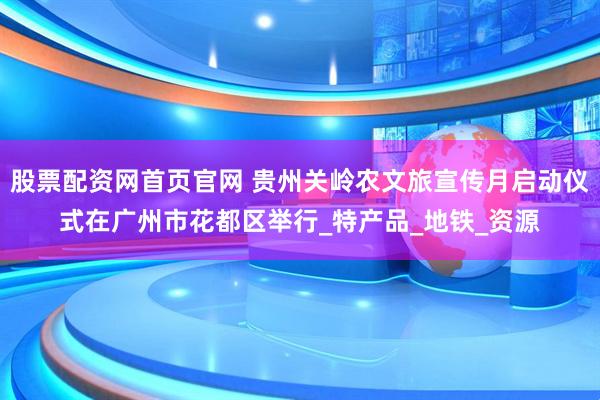 股票配资网首页官网 贵州关岭农文旅宣传月启动仪式在广州市花都区举行_特产品_地铁_资源