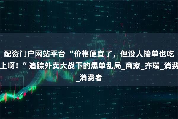 配资门户网站平台 “价格便宜了，但没人接单也吃不上啊！”追踪外卖大战下的爆单乱局_商家_齐瑞_消费者
