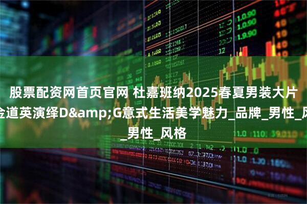 股票配资网首页官网 杜嘉班纳2025春夏男装大片：金道英演绎D&G意式生活美学魅力_品牌_男性_风格