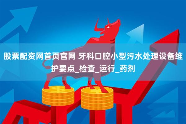 股票配资网首页官网 牙科口腔小型污水处理设备维护要点_检查_运行_药剂