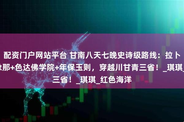 配资门户网站平台 甘南八天七晚史诗级路线：拉卜楞寺+扎尕那+色达佛学院+年保玉则，穿越川甘青三省！_琪琪_红色海洋