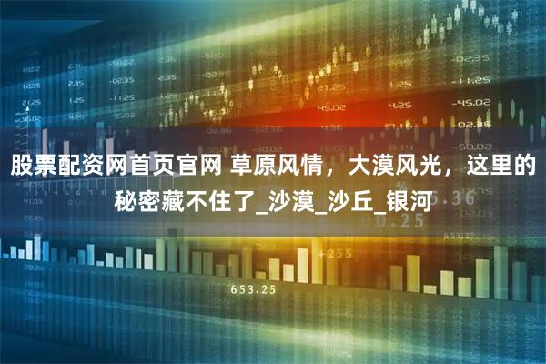 股票配资网首页官网 草原风情，大漠风光，这里的秘密藏不住了_沙漠_沙丘_银河