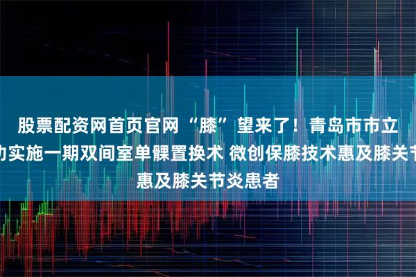 股票配资网首页官网 “膝” 望来了！青岛市市立医院成功实施一期双间室单髁置换术 微创保膝技术惠及膝关节炎患者