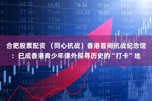 合肥股票配资 （同心抗战）香港首间抗战纪念馆：已成香港青少年课外探寻历史的“打卡”地