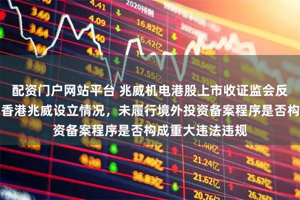 配资门户网站平台 兆威机电港股上市收证监会反馈意见：需说明香港兆威设立情况，未履行境外投资备案程序是否构成重大违法违规