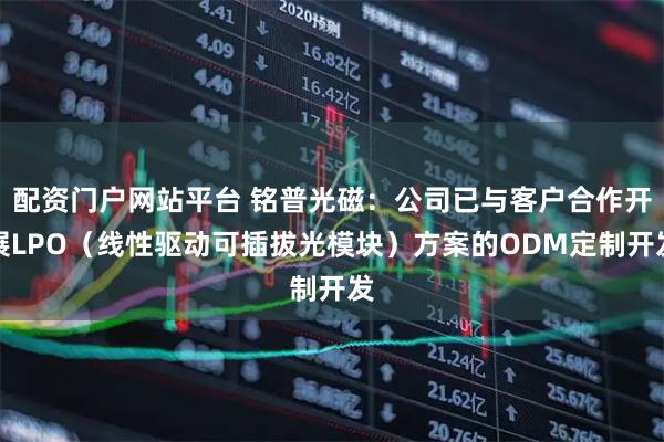 配资门户网站平台 铭普光磁：公司已与客户合作开展LPO（线性驱动可插拔光模块）方案的ODM定制开发