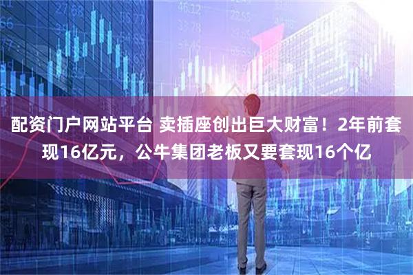 配资门户网站平台 卖插座创出巨大财富！2年前套现16亿元，公牛集团老板又要套现16个亿