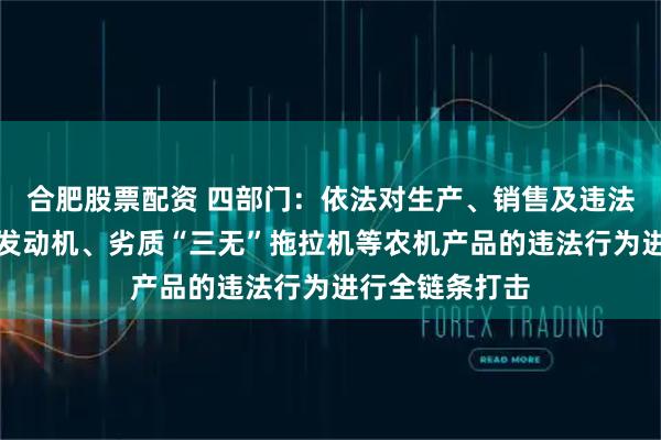 合肥股票配资 四部门：依法对生产、销售及违法违规使用国Ⅱ发动机、劣质“三无”拖拉机等农机产品的违法行为进行全链条打击