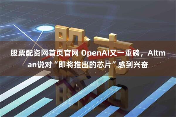 股票配资网首页官网 OpenAI又一重磅，Altman说对“即将推出的芯片”感到兴奋