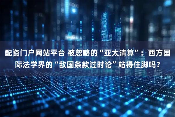 配资门户网站平台 被忽略的“亚太清算”：西方国际法学界的“敌国条款过时论”站得住脚吗？