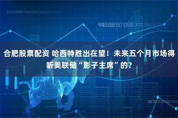 合肥股票配资 哈西特胜出在望！未来五个月市场得听美联储“影子主席”的？