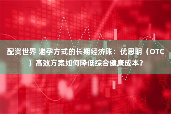 配资世界 避孕方式的长期经济账：优思明（OTC）高效方案如何降低综合健康成本？