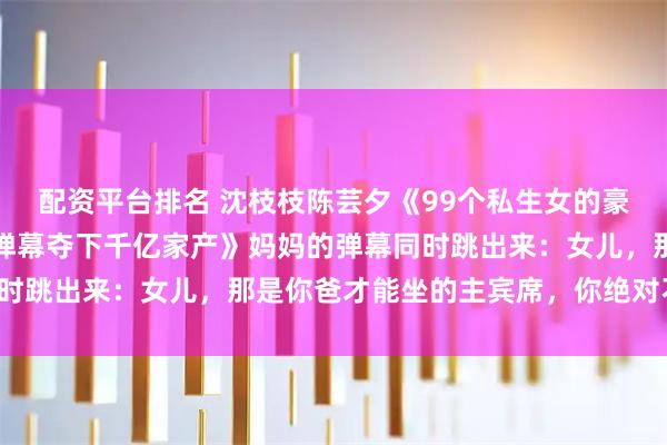 配资平台排名 沈枝枝陈芸夕《99个私生女的豪门争爸赛，我靠妈妈牌弹幕夺下千亿家产》妈妈的弹幕同时跳出来：女儿，那是你爸才能坐的主宾席，你绝对不能坐！